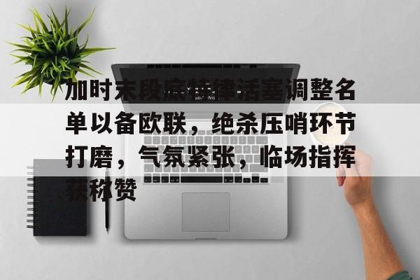 欧博app-关于加时末段底特律活塞调整名单以备欧联，绝杀压哨环节打磨，气氛紧张，临场指挥获称赞的信息