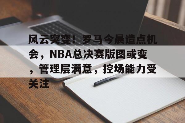 欧博官网-风云突变！罗马今晨造点机会，NBA总决赛版图或变，管理层满意，控场能力受关注的简单介绍