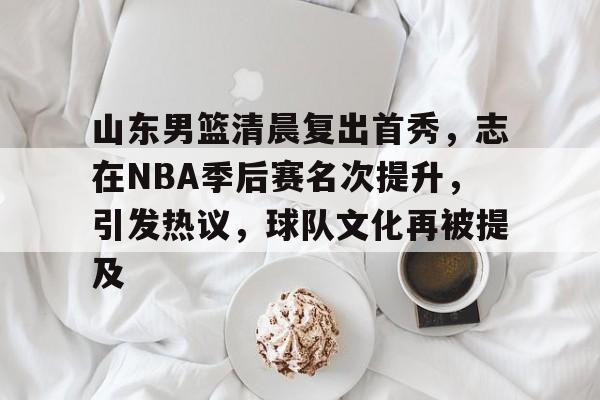 欧博登录-山东男篮清晨复出首秀，志在NBA季后赛名次提升，引发热议，球队文化再被提及的简单介绍